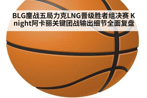 BLG鏖战五局力克LNG晋级胜者组决赛 Knight阿卡丽关键团战输出细节全面复盘