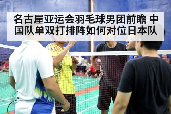 名古屋亚运会羽毛球男团前瞻 中国队单双打排阵如何对位日本队
